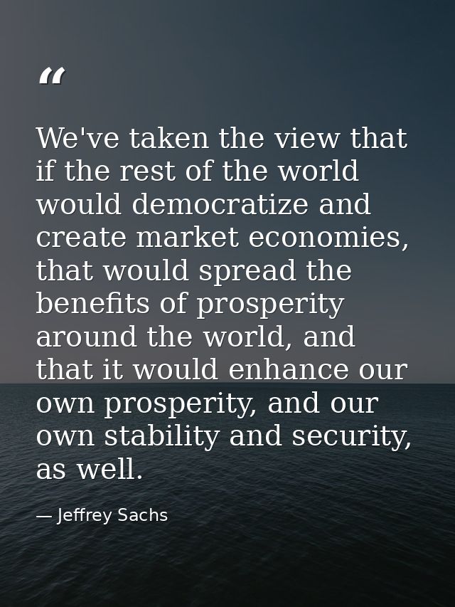We've taken the view that if the rest of the world would democratize and create market economies, that would spread the  — Jeffrey Sachs
