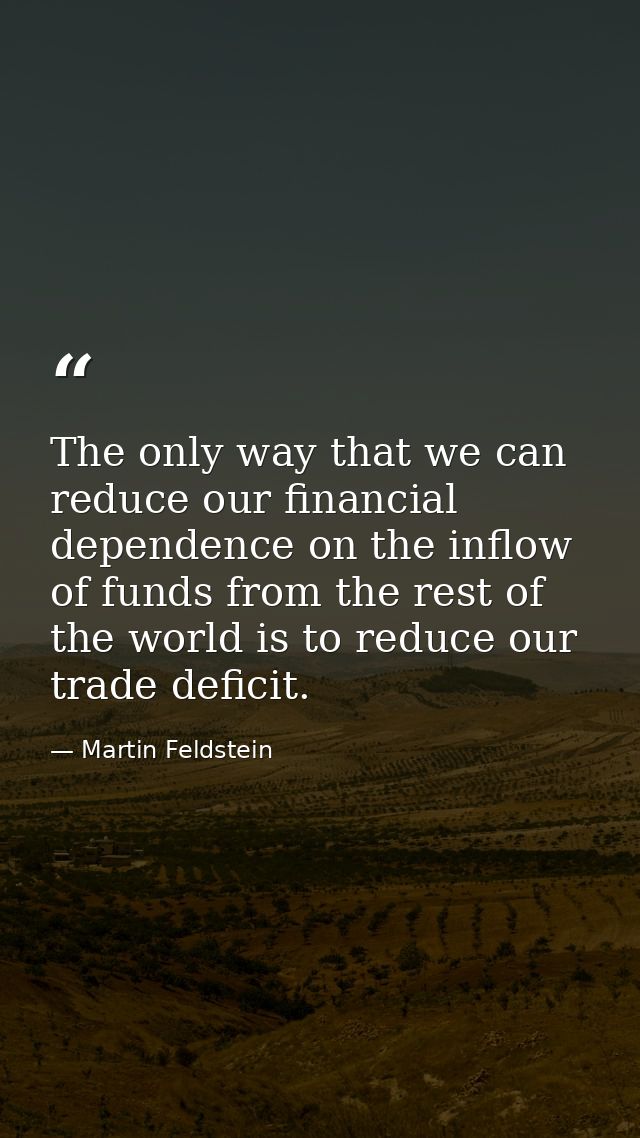 The only way that we can reduce our financial dependence on the inflow of funds from the rest of the world is to reduce  — Martin Feldstein