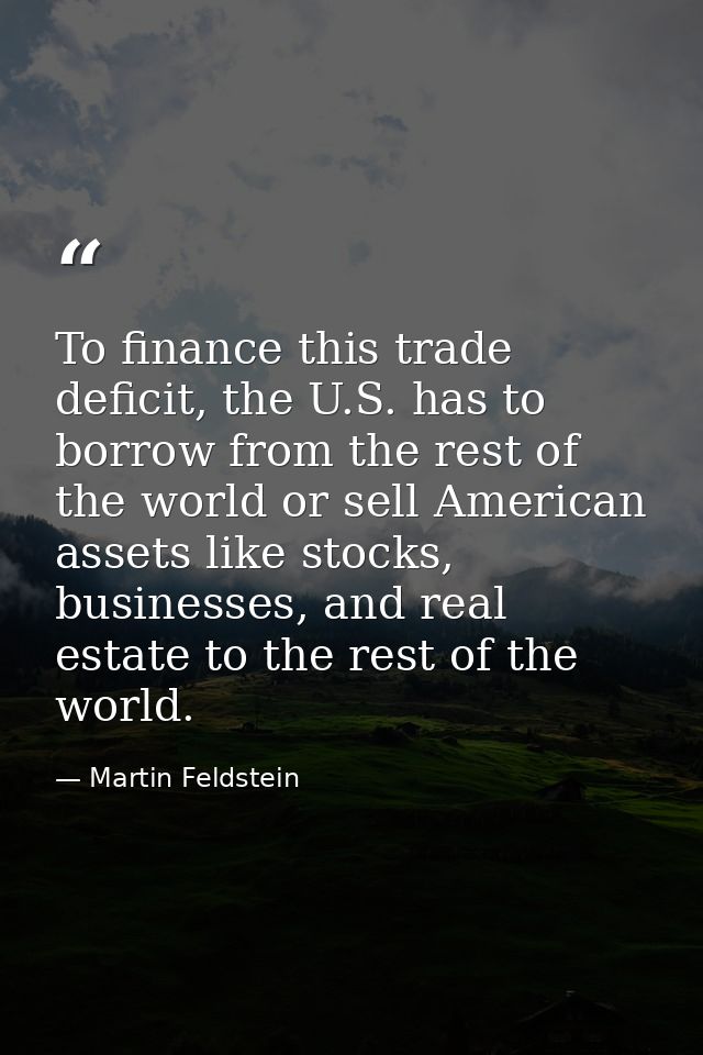 To finance this trade deficit, the U.S. has to borrow from the rest of the world or sell American assets like stocks, bu — Martin Feldstein