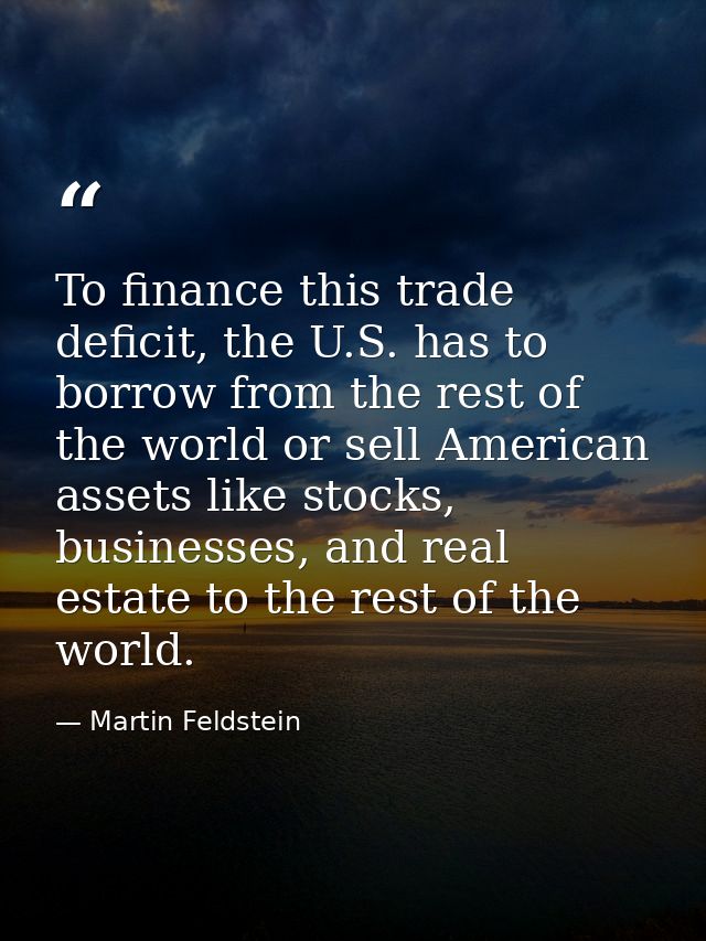 To finance this trade deficit, the U.S. has to borrow from the rest of the world or sell American assets like stocks, bu — Martin Feldstein