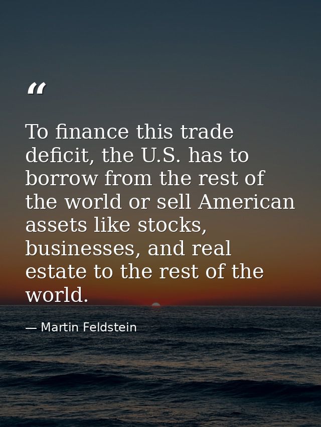 To finance this trade deficit, the U.S. has to borrow from the rest of the world or sell American assets like stocks, bu — Martin Feldstein