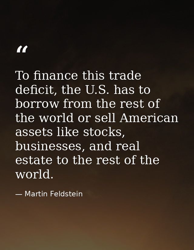 To finance this trade deficit, the U.S. has to borrow from the rest of the world or sell American assets like stocks, bu — Martin Feldstein