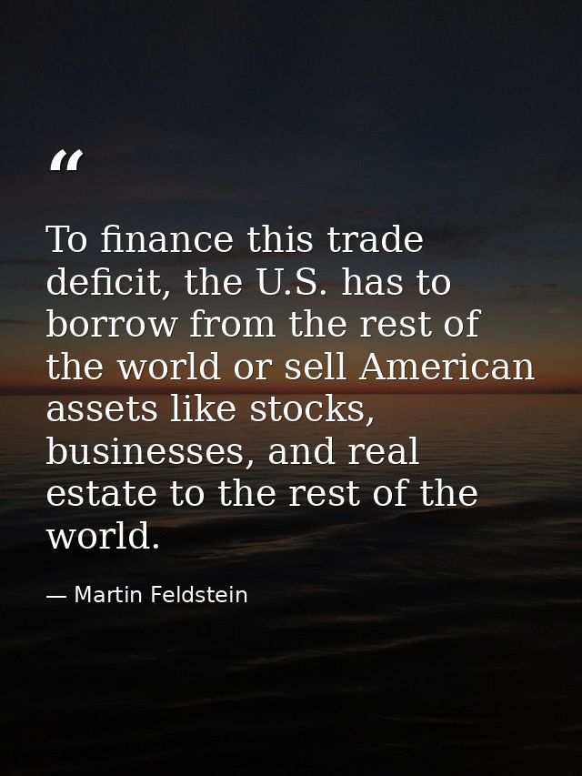 To finance this trade deficit, the U.S. has to borrow from the rest of the world or sell American assets like stocks, bu — Martin Feldstein