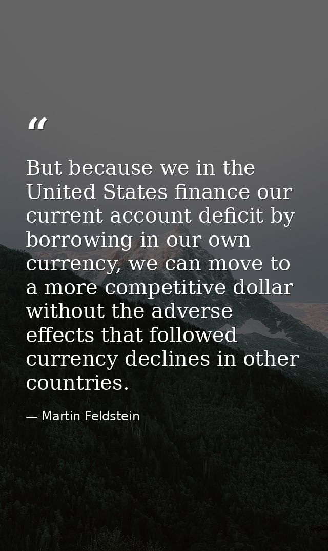 But because we in the United States finance our current account deficit by borrowing in our own currency, we can move to — Martin Feldstein