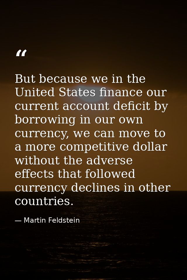 But because we in the United States finance our current account deficit by borrowing in our own currency, we can move to — Martin Feldstein
