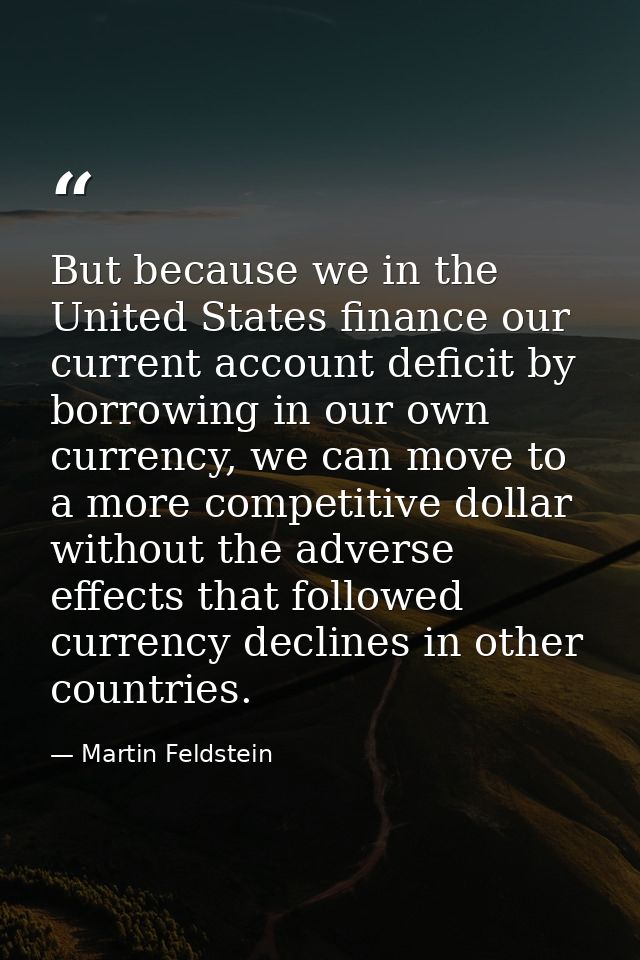 But because we in the United States finance our current account deficit by borrowing in our own currency, we can move to — Martin Feldstein