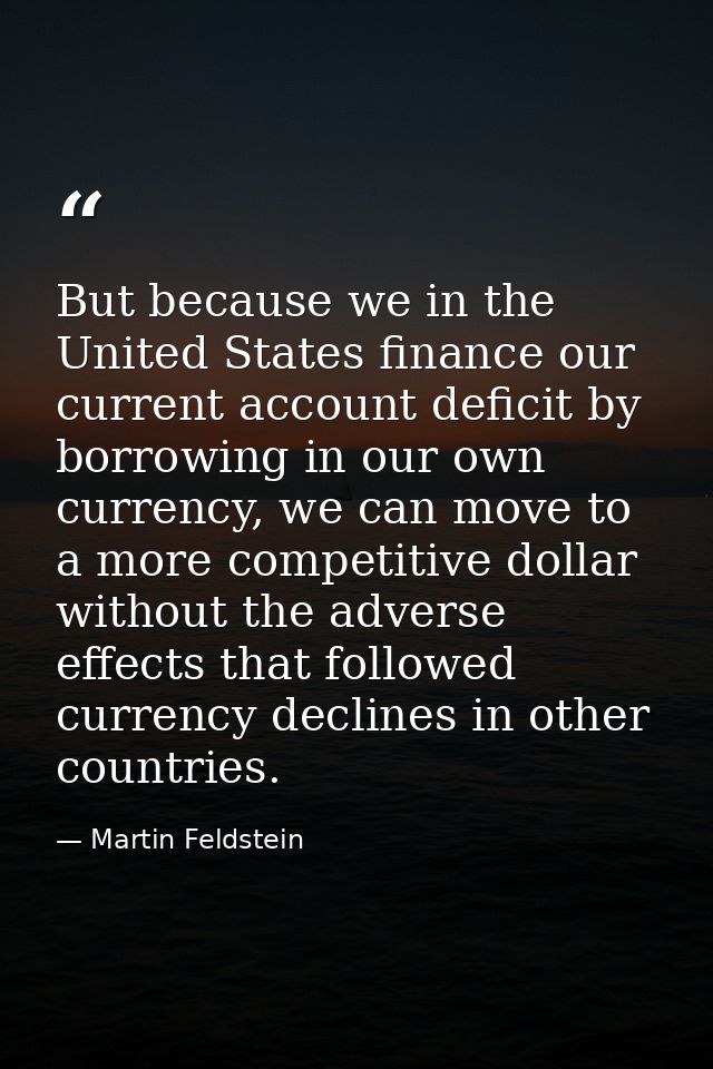 But because we in the United States finance our current account deficit by borrowing in our own currency, we can move to — Martin Feldstein