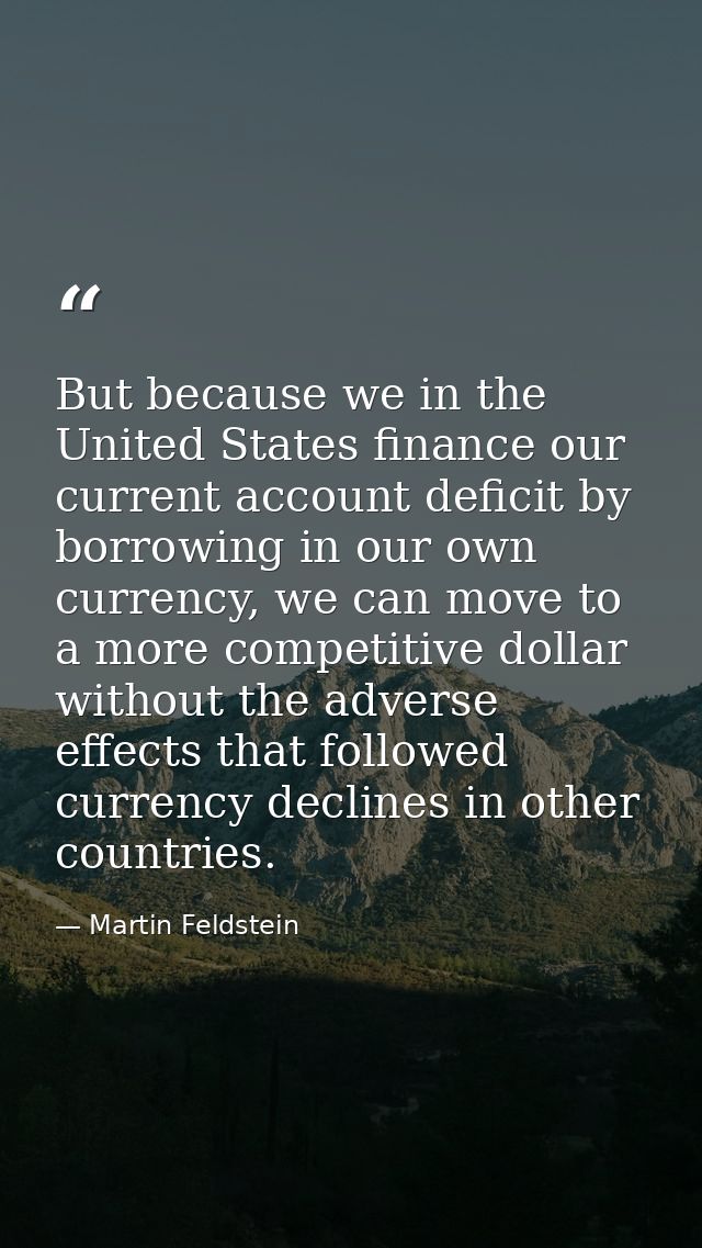 But because we in the United States finance our current account deficit by borrowing in our own currency, we can move to — Martin Feldstein