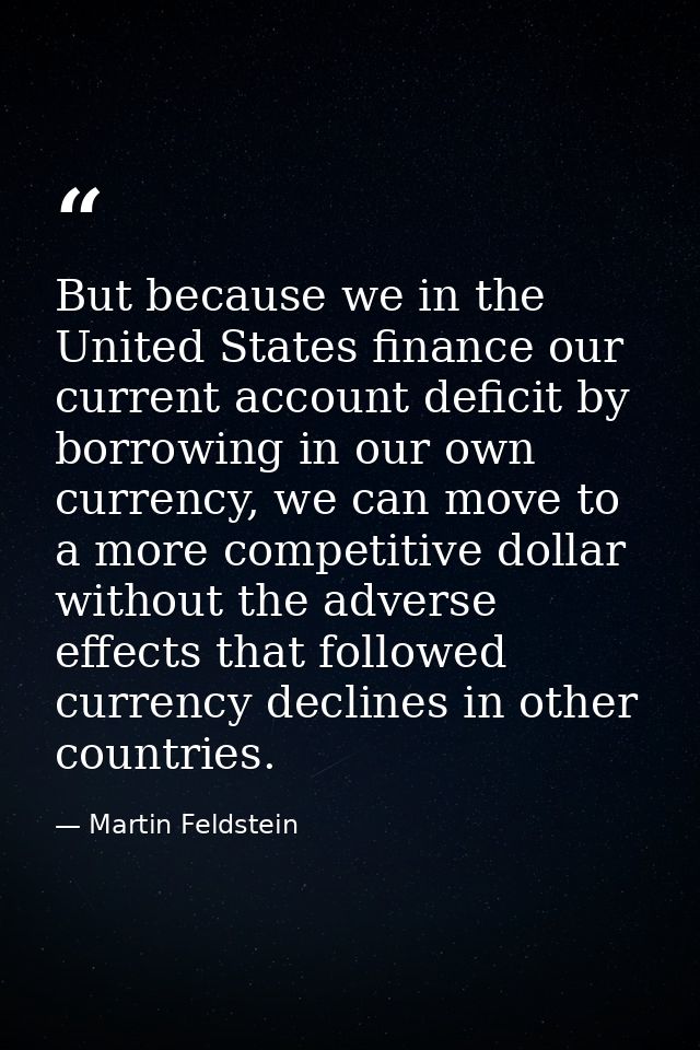 But because we in the United States finance our current account deficit by borrowing in our own currency, we can move to — Martin Feldstein