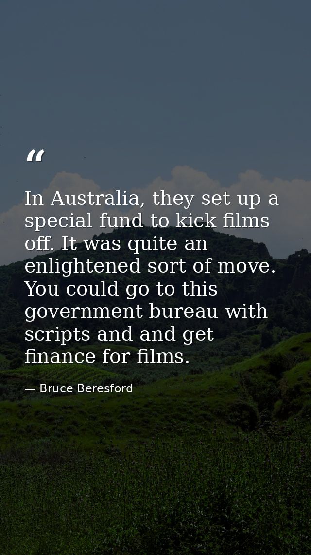 In Australia, they set up a special fund to kick films off. It was quite an enlightened sort of move. You could go to th — Bruce Beresford