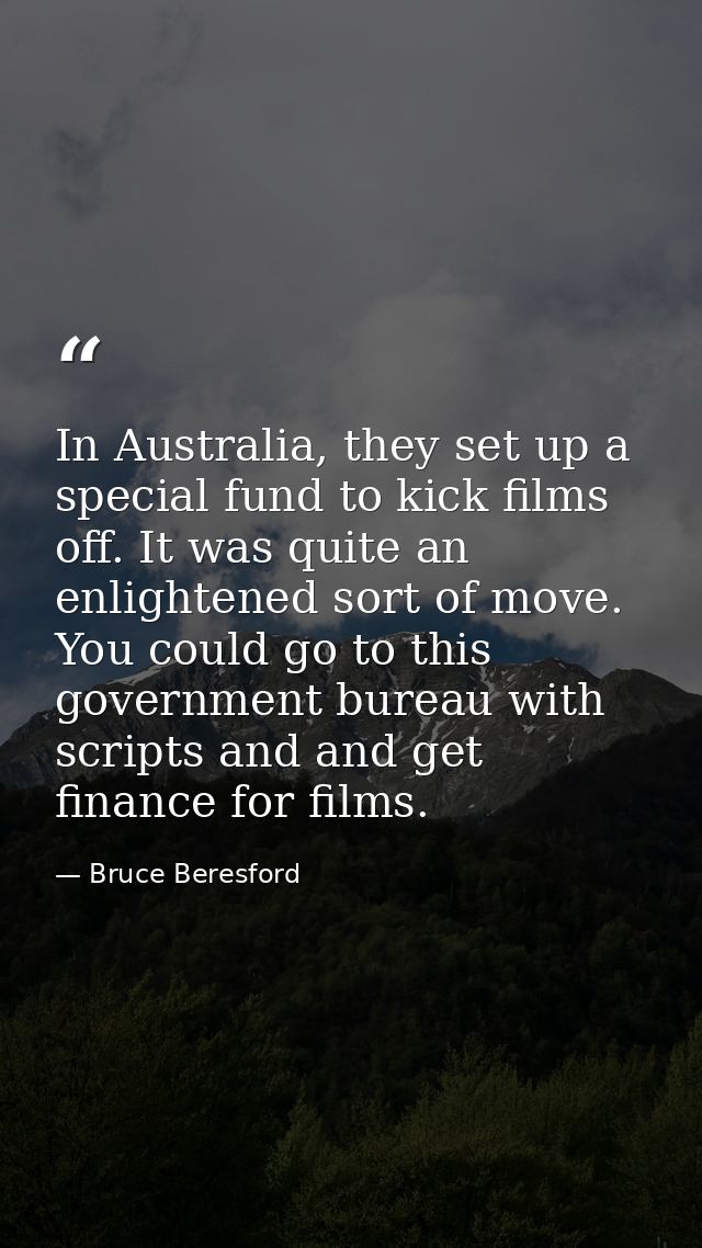 In Australia, they set up a special fund to kick films off. It was quite an enlightened sort of move. You could go to th — Bruce Beresford