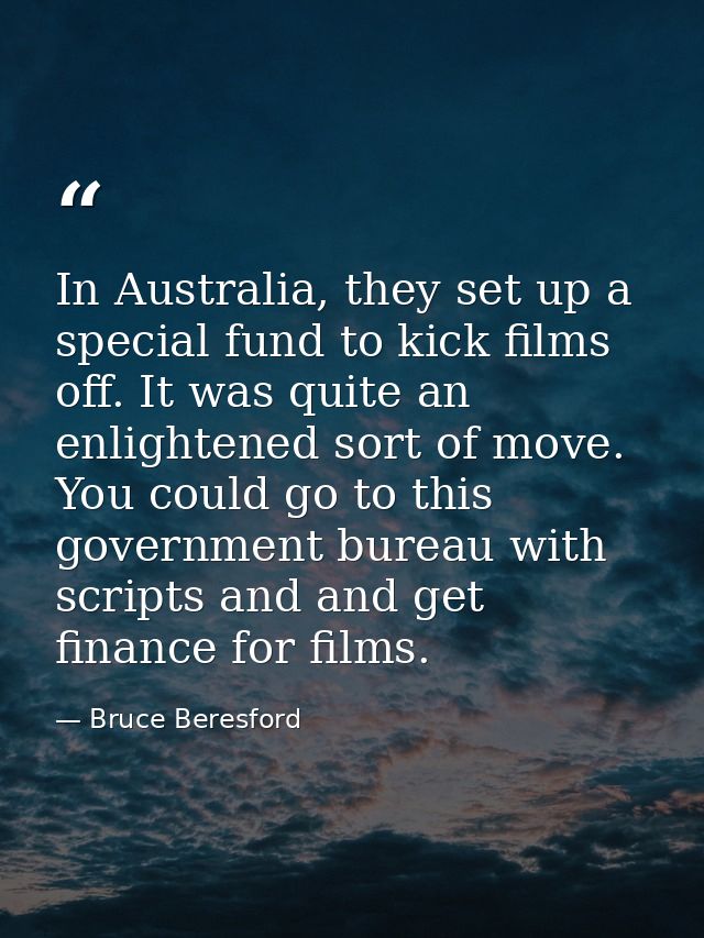 In Australia, they set up a special fund to kick films off. It was quite an enlightened sort of move. You could go to th — Bruce Beresford