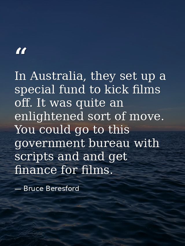 In Australia, they set up a special fund to kick films off. It was quite an enlightened sort of move. You could go to th — Bruce Beresford