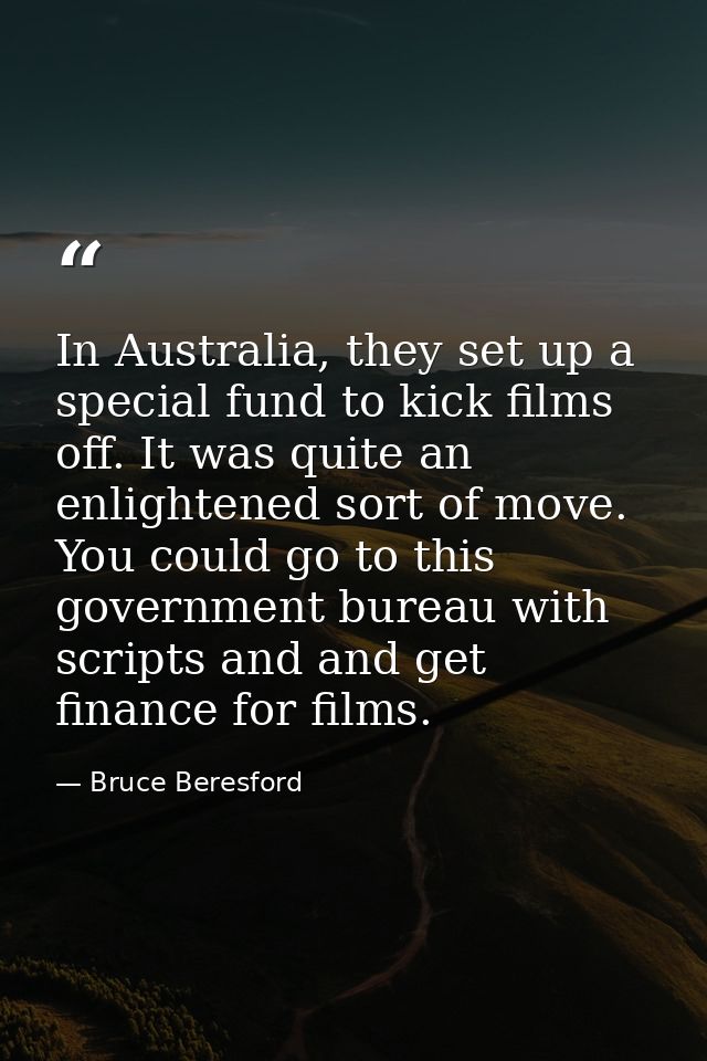 In Australia, they set up a special fund to kick films off. It was quite an enlightened sort of move. You could go to th — Bruce Beresford