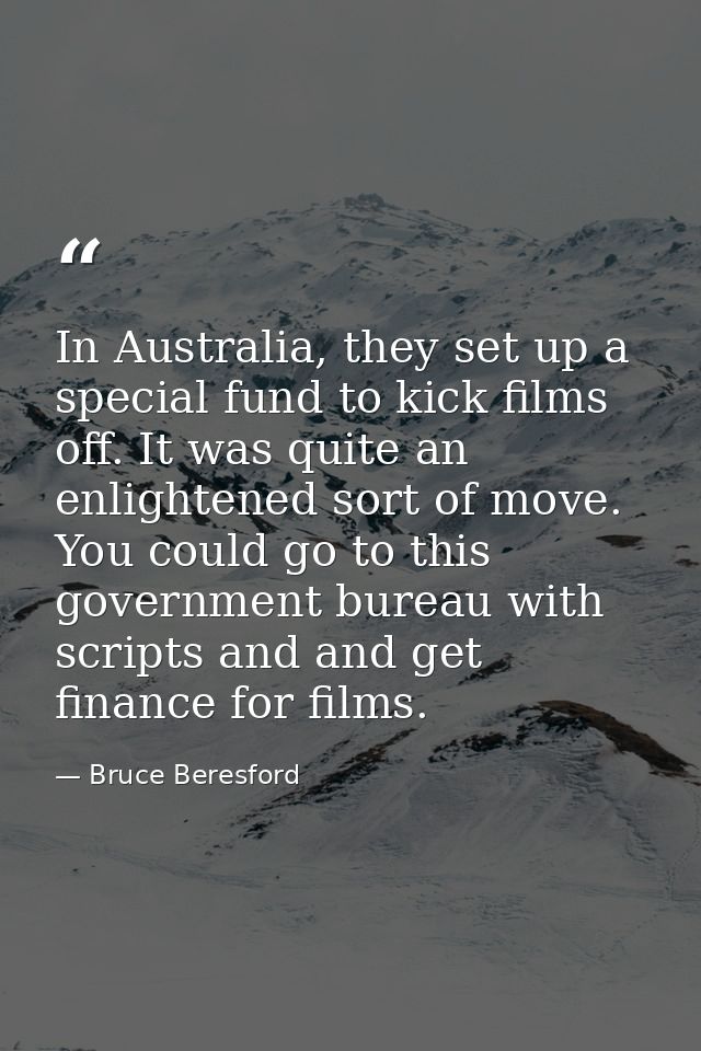In Australia, they set up a special fund to kick films off. It was quite an enlightened sort of move. You could go to th — Bruce Beresford