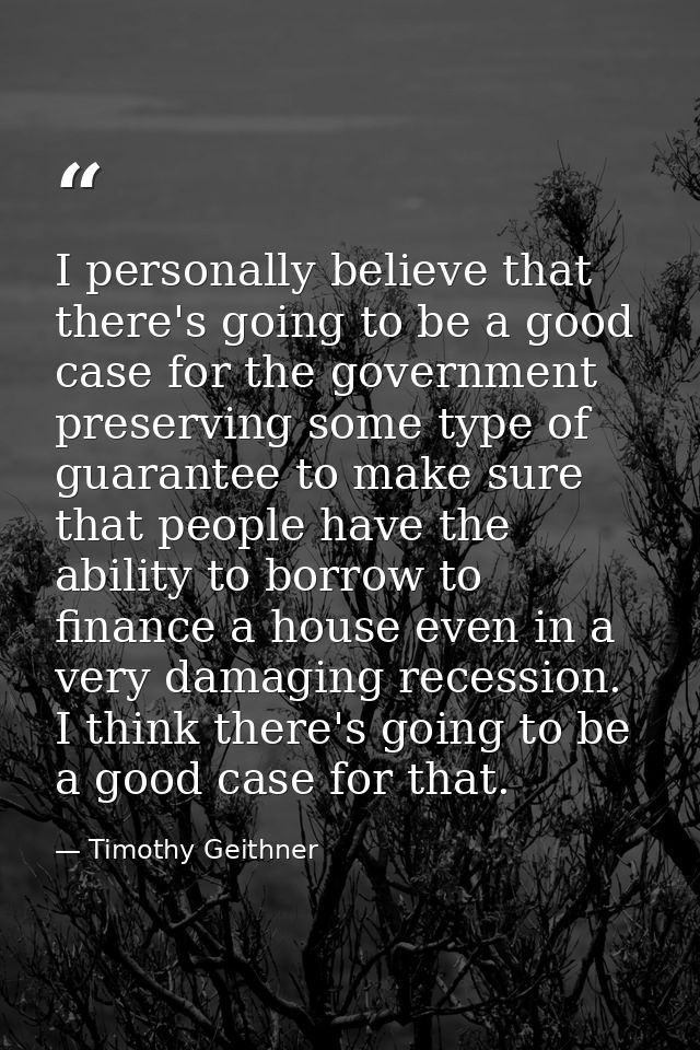 I personally believe that there's going to be a good case for the government preserving some type of guarantee to make s — Timothy Geithner