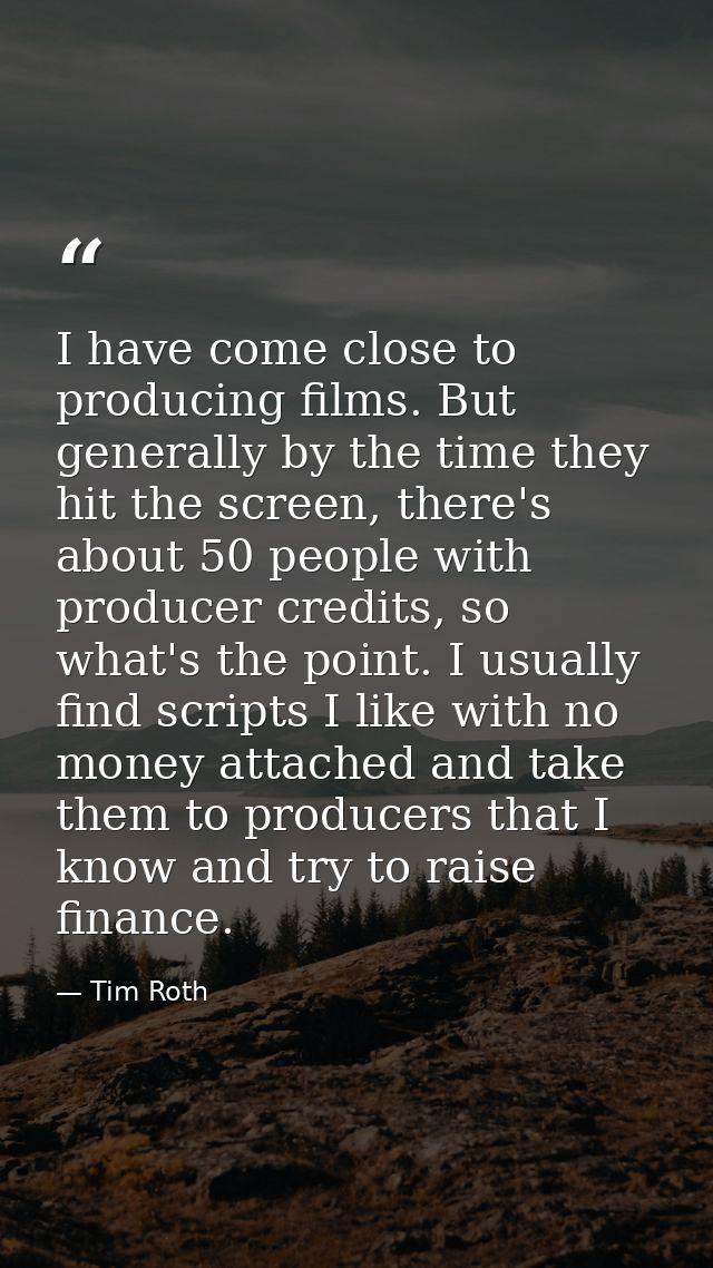 I have come close to producing films. But generally by the time they hit the screen, there's about 50 people with produc — Tim Roth