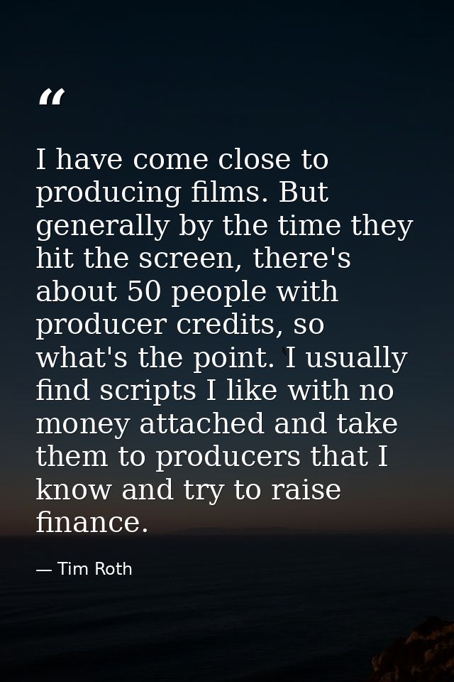 I have come close to producing films. But generally by the time they hit the screen, there's about 50 people with produc — Tim Roth