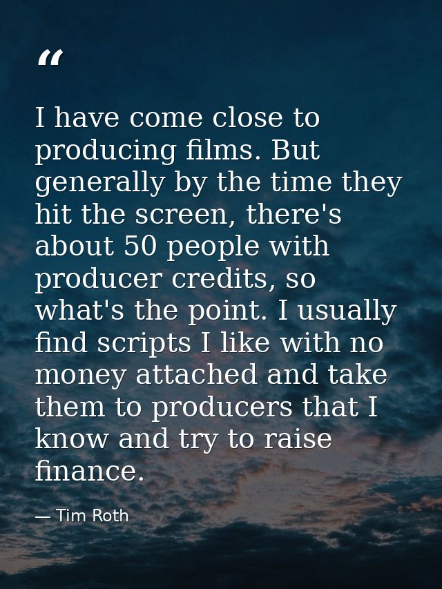 I have come close to producing films. But generally by the time they hit the screen, there's about 50 people with produc — Tim Roth
