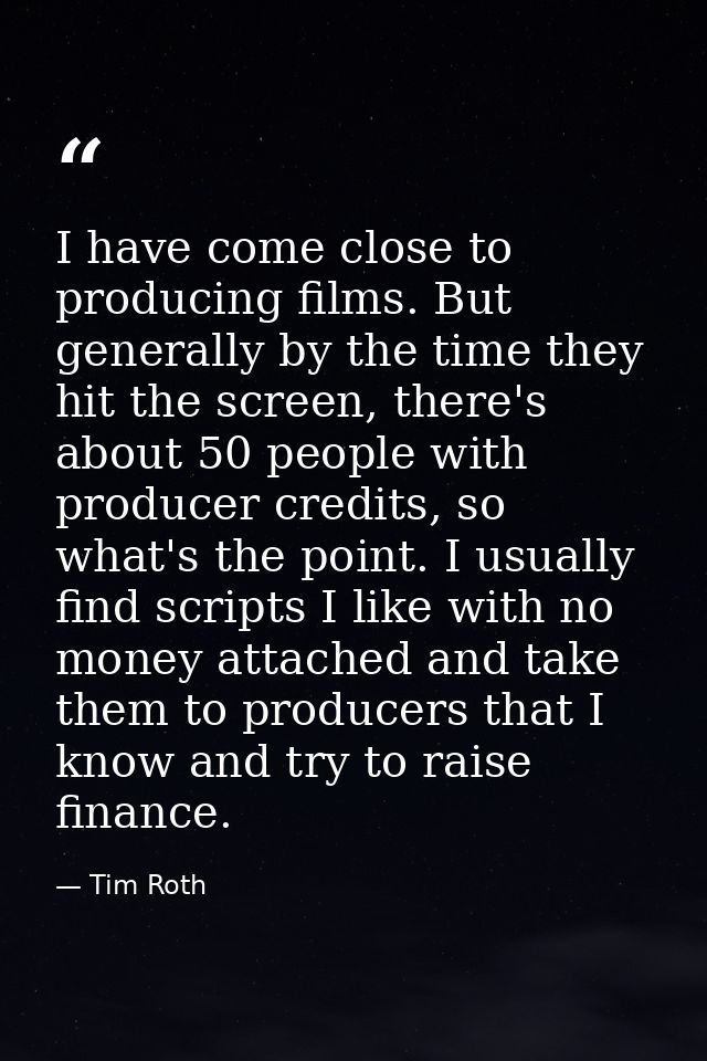 I have come close to producing films. But generally by the time they hit the screen, there's about 50 people with produc — Tim Roth