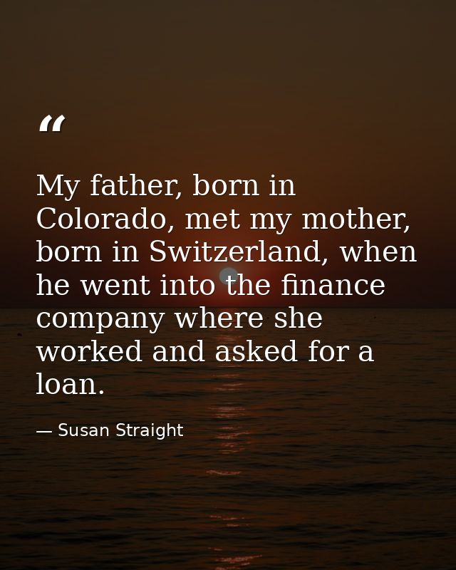 My father, born in Colorado, met my mother, born in Switzerland, when he went into the finance company where she worked  — Susan Straight