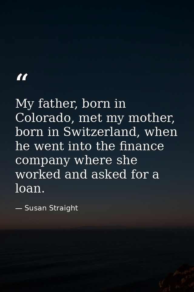 My father, born in Colorado, met my mother, born in Switzerland, when he went into the finance company where she worked  — Susan Straight
