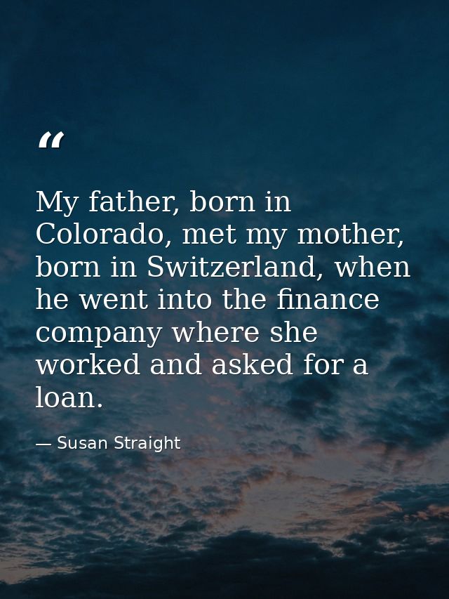My father, born in Colorado, met my mother, born in Switzerland, when he went into the finance company where she worked  — Susan Straight