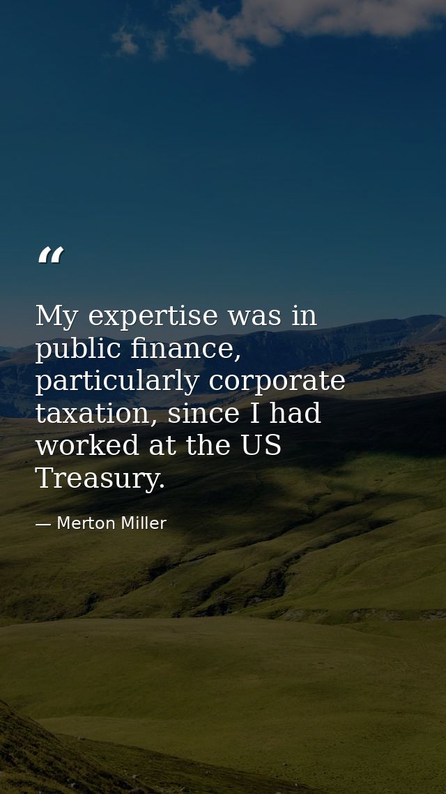 My expertise was in public finance, particularly corporate taxation, since I had worked at the US Treasury. — Merton Miller