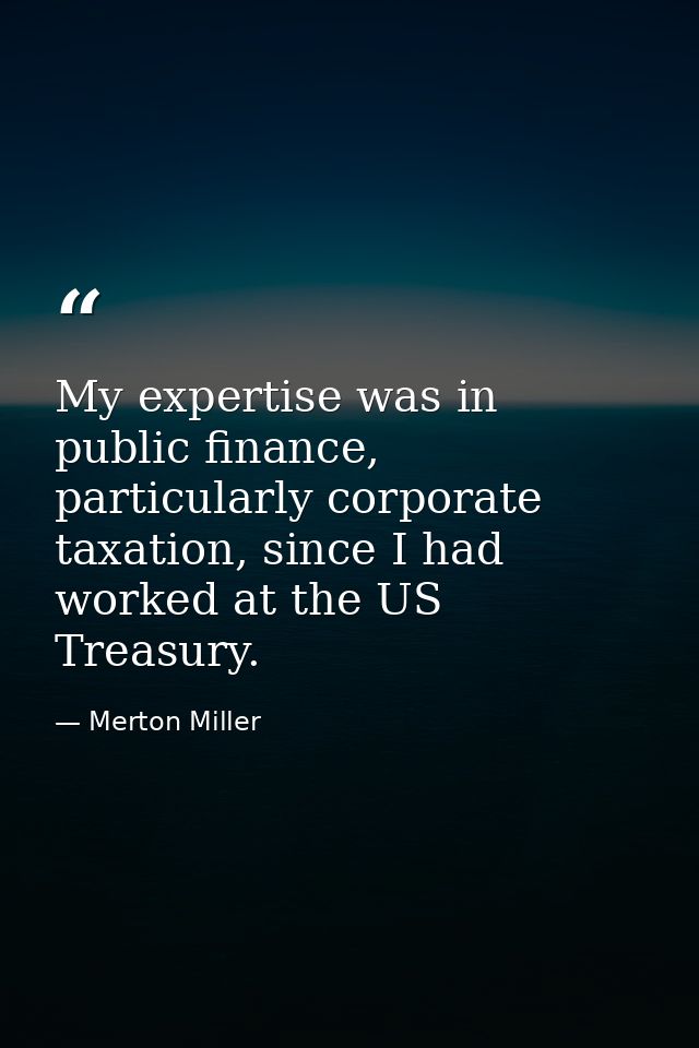 My expertise was in public finance, particularly corporate taxation, since I had worked at the US Treasury. — Merton Miller