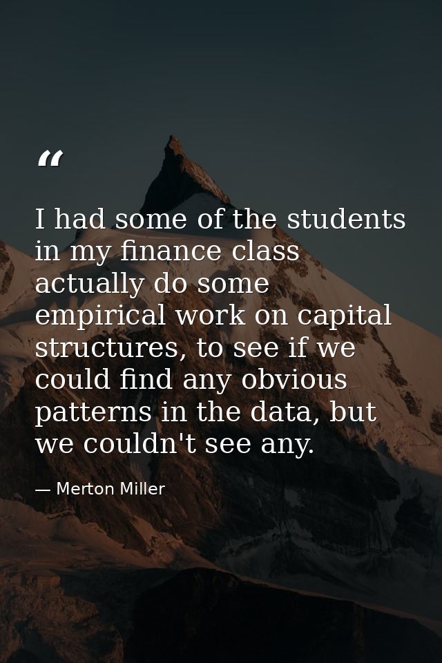I had some of the students in my finance class actually do some empirical work on capital structures, to see if we could — Merton Miller