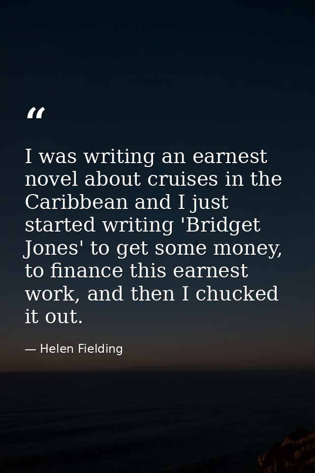 I was writing an earnest novel about cruises in the Caribbean and I just started writing 'Bridget Jones' to get some mon — Helen Fielding