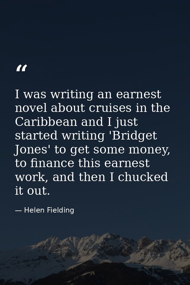 I was writing an earnest novel about cruises in the Caribbean and I just started writing 'Bridget Jones' to get some mon — Helen Fielding
