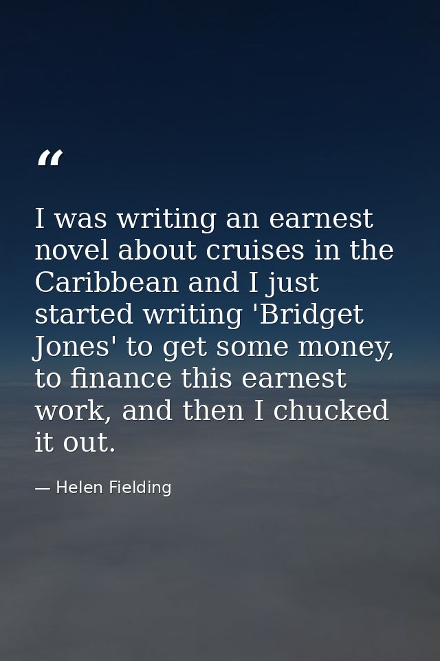 I was writing an earnest novel about cruises in the Caribbean and I just started writing 'Bridget Jones' to get some mon — Helen Fielding