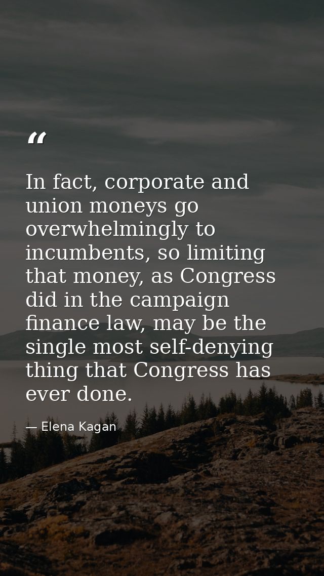 In fact, corporate and union moneys go overwhelmingly to incumbents, so limiting that money, as Congress did in the camp — Elena Kagan
