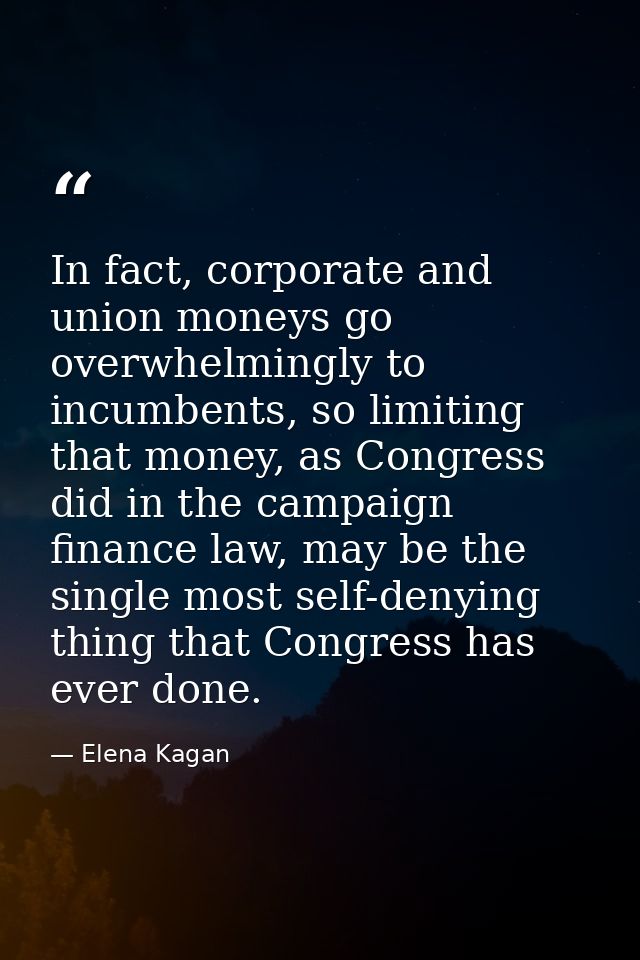 In fact, corporate and union moneys go overwhelmingly to incumbents, so limiting that money, as Congress did in the camp — Elena Kagan