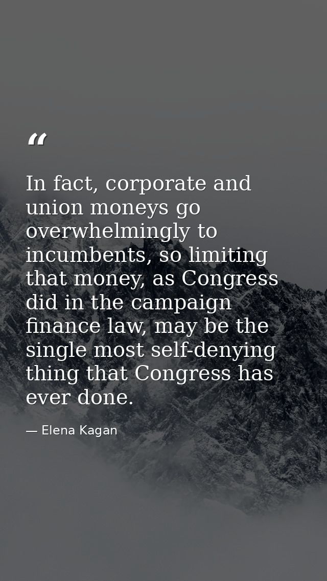 In fact, corporate and union moneys go overwhelmingly to incumbents, so limiting that money, as Congress did in the camp — Elena Kagan