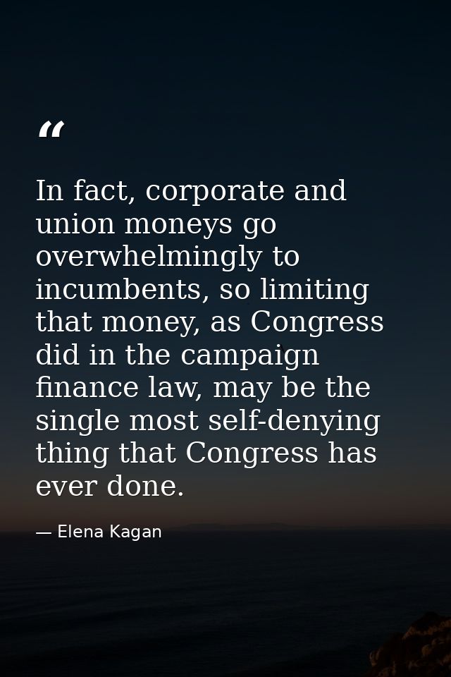 In fact, corporate and union moneys go overwhelmingly to incumbents, so limiting that money, as Congress did in the camp — Elena Kagan