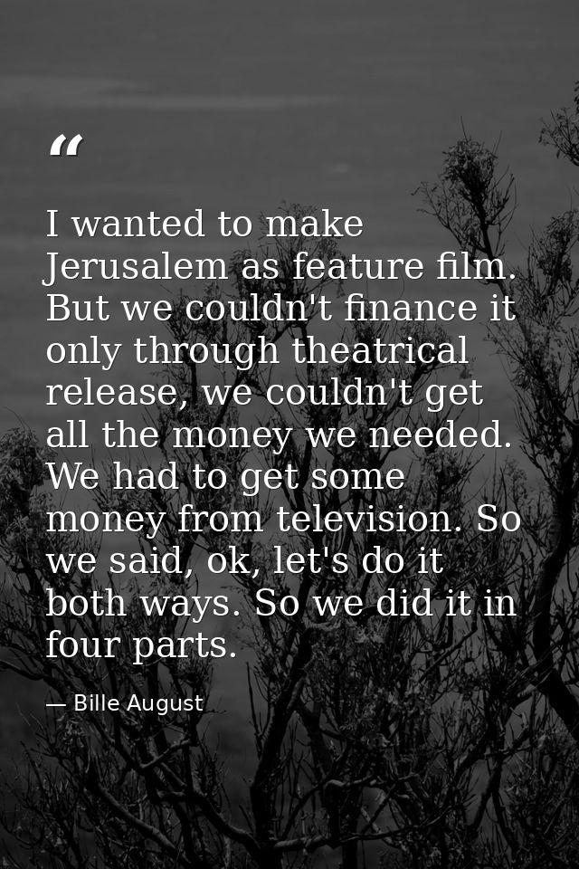 I wanted to make Jerusalem as feature film. But we couldn't finance it only through theatrical release, we couldn't get  — Bille August
