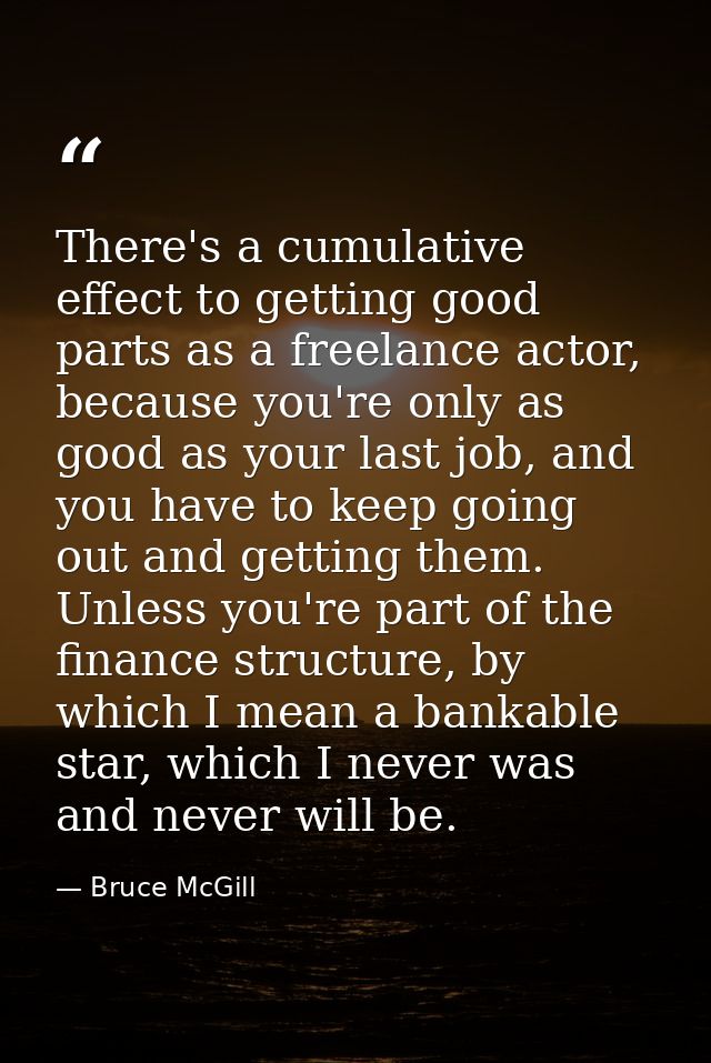 There's a cumulative effect to getting good parts as a freelance actor, because you're only as good as your last job, an — Bruce McGill