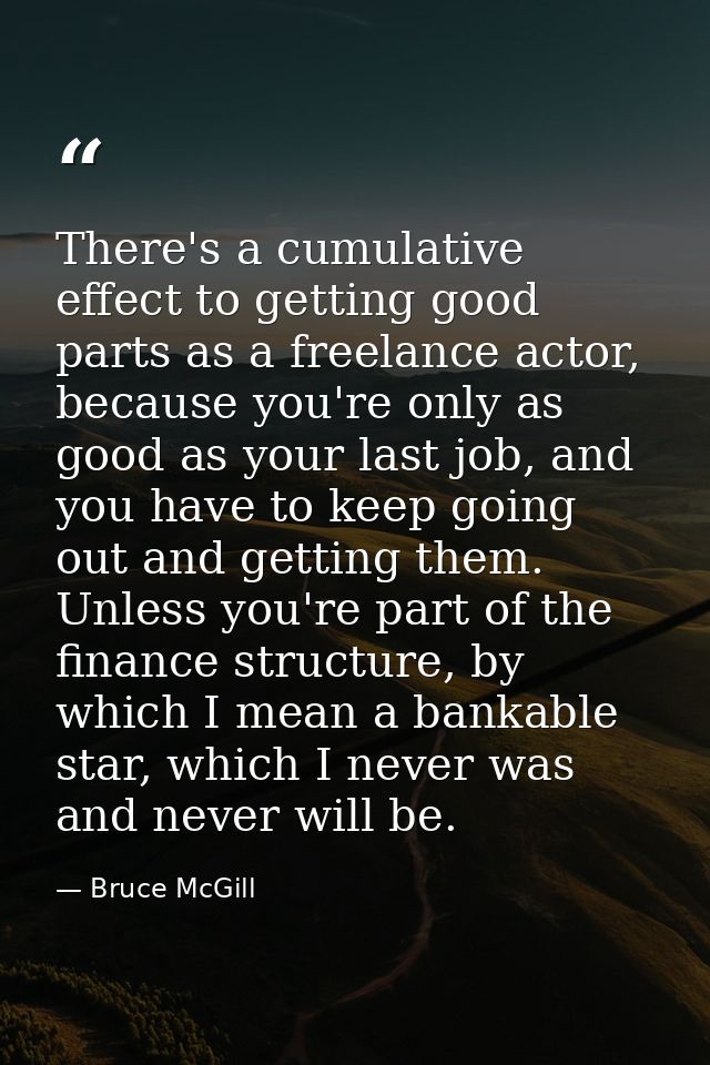 There's a cumulative effect to getting good parts as a freelance actor, because you're only as good as your last job, an — Bruce McGill