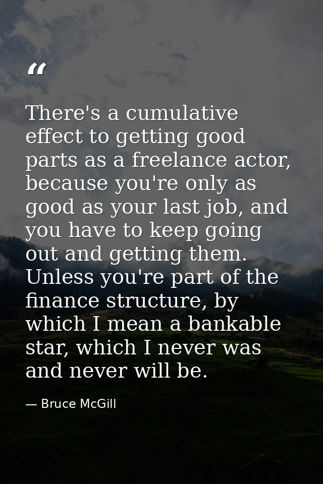 There's a cumulative effect to getting good parts as a freelance actor, because you're only as good as your last job, an — Bruce McGill