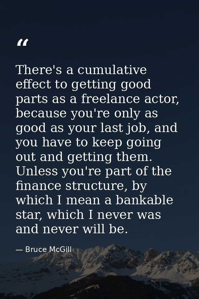 There's a cumulative effect to getting good parts as a freelance actor, because you're only as good as your last job, an — Bruce McGill