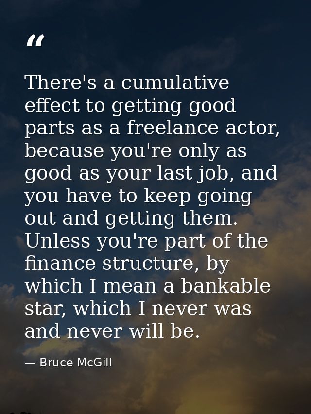 There's a cumulative effect to getting good parts as a freelance actor, because you're only as good as your last job, an — Bruce McGill