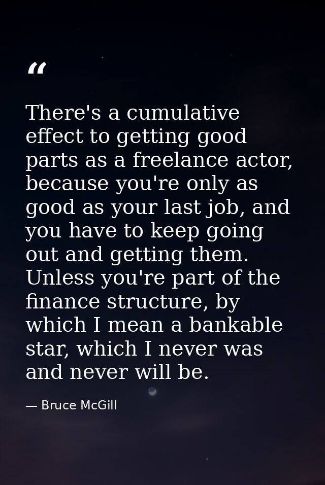 There's a cumulative effect to getting good parts as a freelance actor, because you're only as good as your last job, an — Bruce McGill