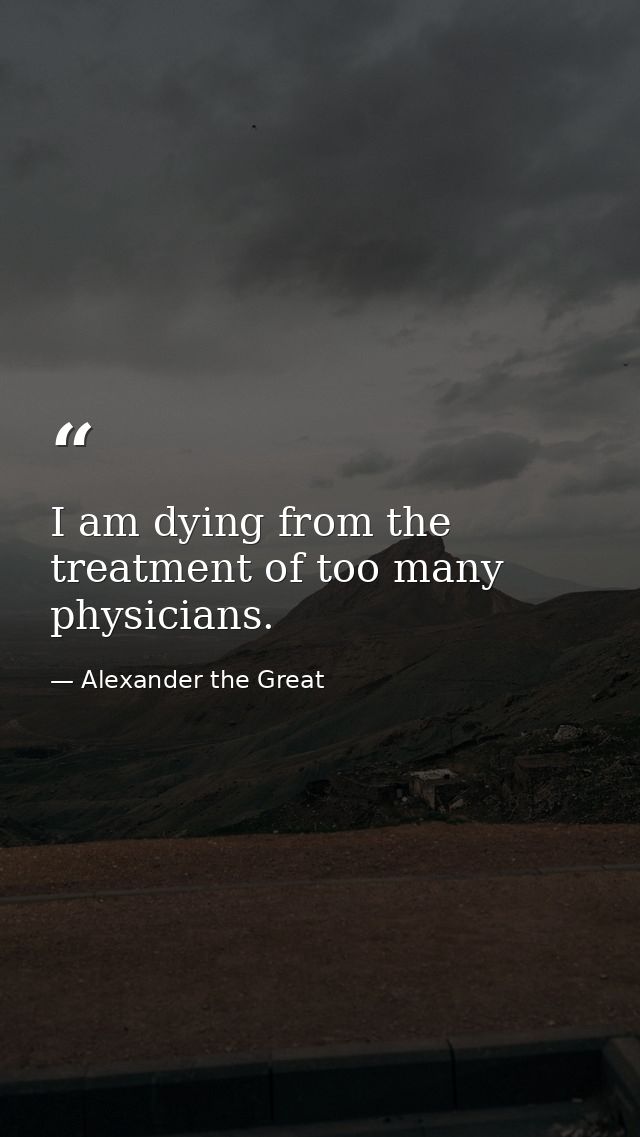 I am dying from the treatment of too many physicians. — Alexander the Great