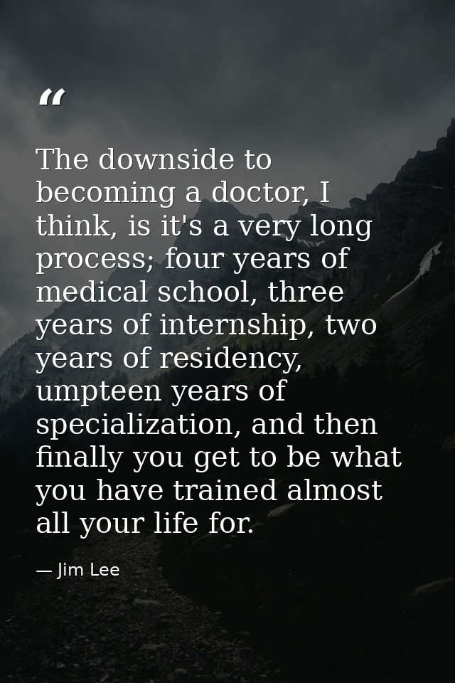 The downside to becoming a doctor, I think, is it's a very long process; four years of medical school, three years of in — Jim Lee