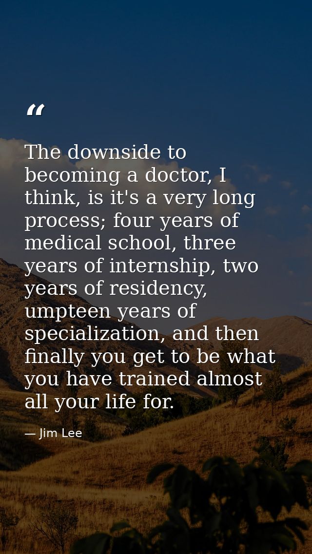 The downside to becoming a doctor, I think, is it's a very long process; four years of medical school, three years of in — Jim Lee