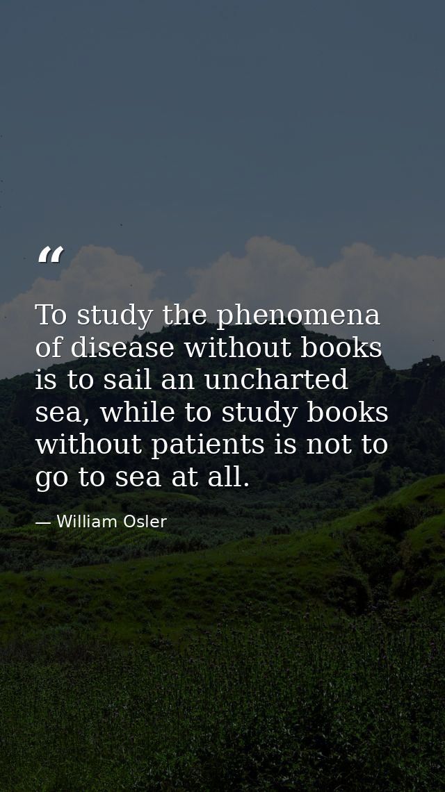 To study the phenomena of disease without books is to sail an uncharted sea, while to study books without patients is no — William Osler