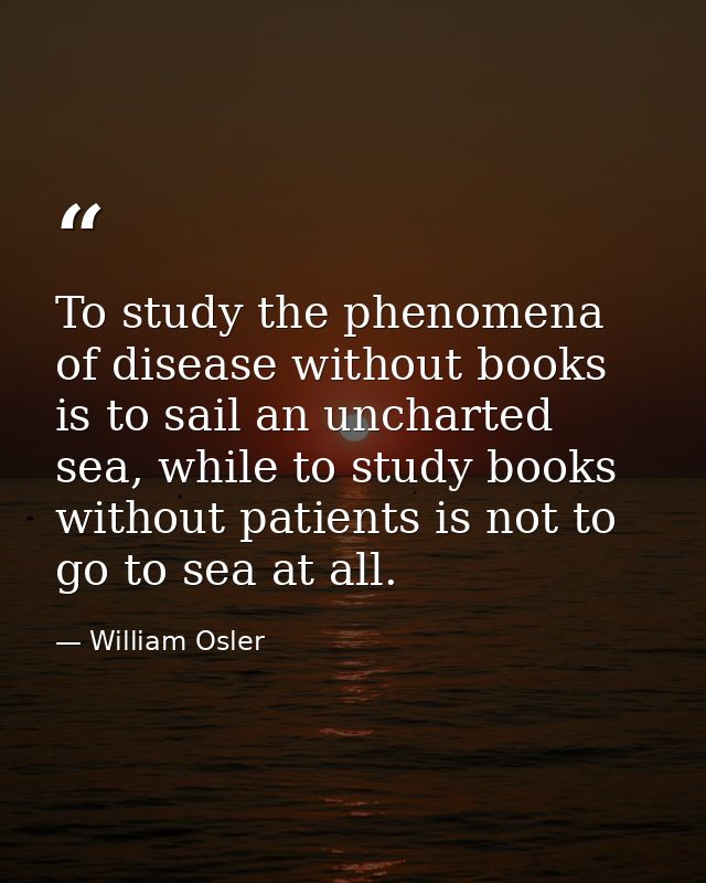 To study the phenomena of disease without books is to sail an uncharted sea, while to study books without patients is no — William Osler