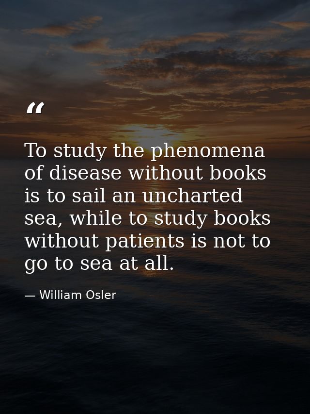 To study the phenomena of disease without books is to sail an uncharted sea, while to study books without patients is no — William Osler
